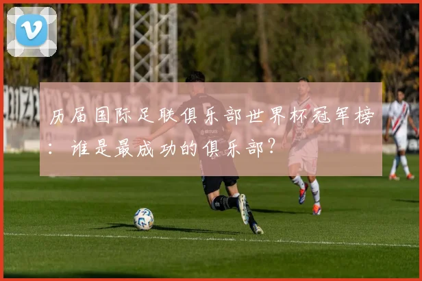 历届国际足联俱乐部世界杯冠军榜：谁是最成功的俱乐部？
